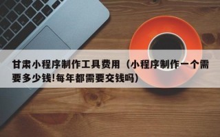 泸州甘肃小程序制作工具费用（小程序制作一个需要多少钱!每年都需要交钱吗）