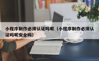泸州小程序制作必须认证吗呢（小程序制作必须认证吗呢安全吗）