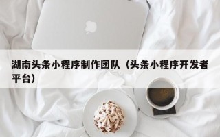 泸州湖南头条小程序制作团队（头条小程序开发者平台）