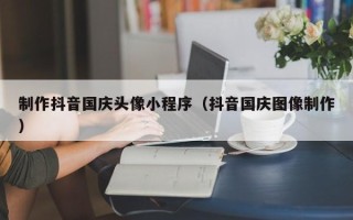 泸州制作抖音国庆头像小程序（抖音国庆图像制作）