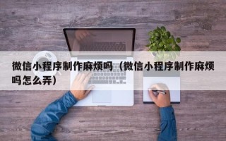 泸州微信小程序制作麻烦吗（微信小程序制作麻烦吗怎么弄）