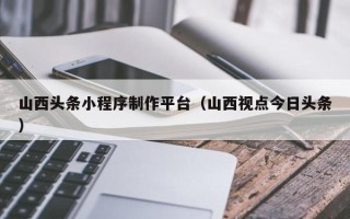 泸州山西头条小程序制作平台（山西视点今日头条）